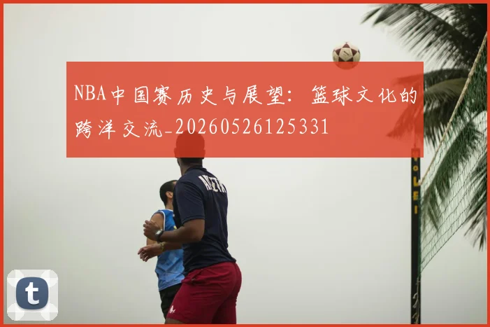NBA中国赛历史与展望：篮球文化的跨洋交流_20260526125331