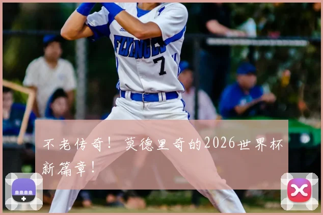 不老传奇！莫德里奇的2026世界杯新篇章！