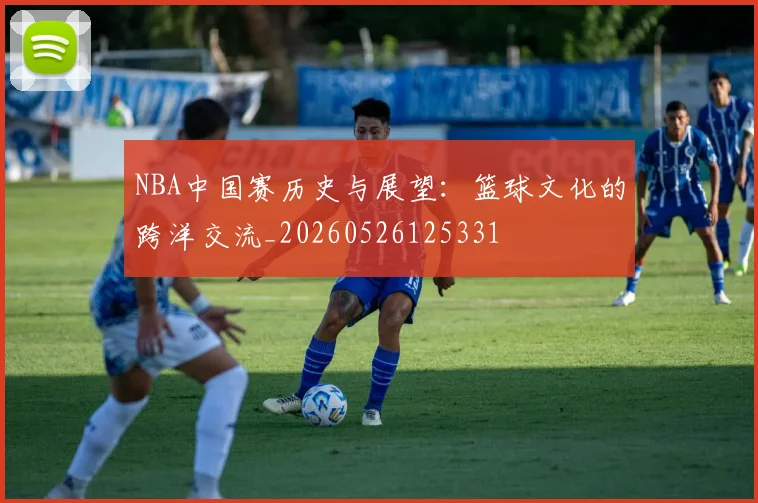 NBA中国赛历史与展望：篮球文化的跨洋交流_20260526125331