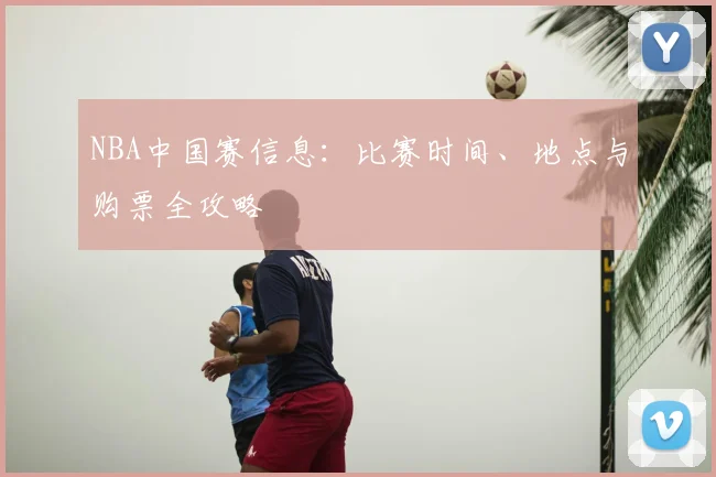NBA中国赛信息：比赛时间、地点与购票全攻略